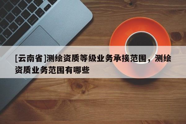 [云南省]測繪資質(zhì)等級業(yè)務(wù)承接范圍，測繪資質(zhì)業(yè)務(wù)范圍有哪些