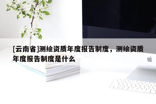 [云南省]測繪資質年度報告制度，測繪資質年度報告制度是什么