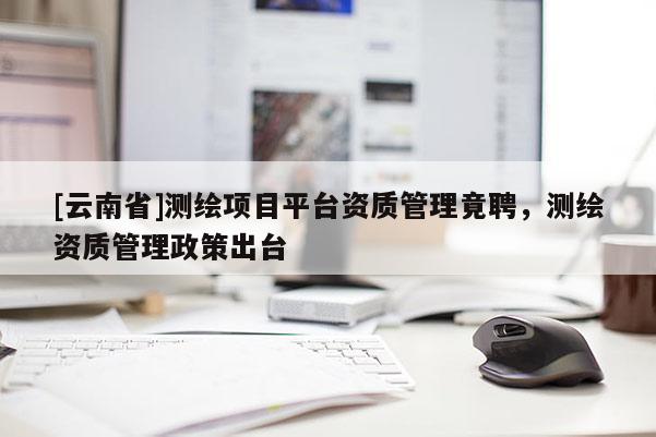 [云南省]測繪項目平臺資質管理竟聘，測繪資質管理政策出臺