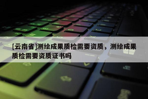 [云南省]測繪成果質檢需要資質，測繪成果質檢需要資質證書嗎