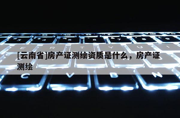 [云南省]房產證測繪資質是什么，房產證 測繪