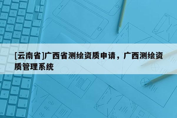 [云南省]廣西省測(cè)繪資質(zhì)申請(qǐng)，廣西測(cè)繪資質(zhì)管理系統(tǒng)