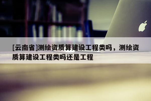 [云南省]測繪資質算建設工程類嗎，測繪資質算建設工程類嗎還是工程