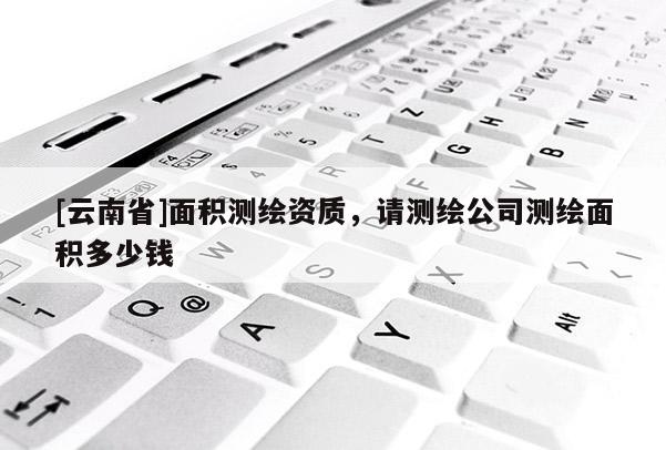 [云南省]面積測繪資質，請測繪公司測繪面積多少錢