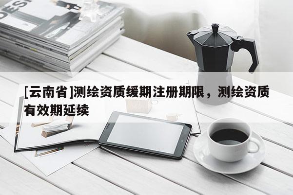 [云南省]測(cè)繪資質(zhì)緩期注冊(cè)期限，測(cè)繪資質(zhì)有效期延續(xù)