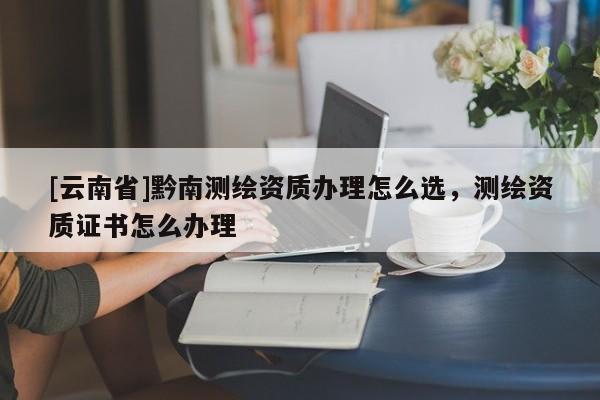 [云南省]黔南測繪資質(zhì)辦理怎么選，測繪資質(zhì)證書怎么辦理