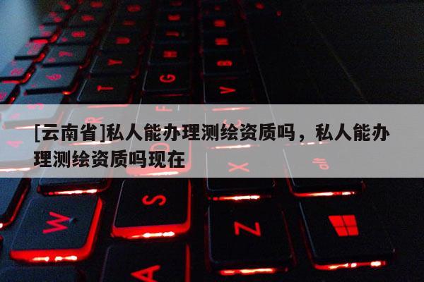 [云南省]私人能辦理測繪資質(zhì)嗎，私人能辦理測繪資質(zhì)嗎現(xiàn)在