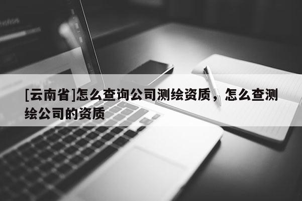 [云南省]怎么查詢公司測繪資質，怎么查測繪公司的資質