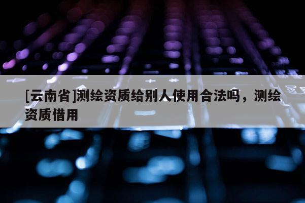 [云南省]測繪資質(zhì)給別人使用合法嗎，測繪資質(zhì)借用