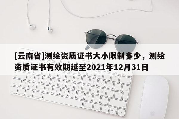[云南省]測繪資質(zhì)證書大小限制多少，測繪資質(zhì)證書有效期延至2021年12月31日
