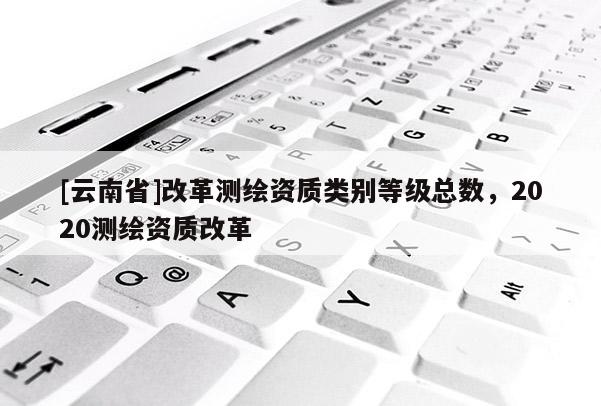 [云南省]改革測繪資質類別等級總數，2020測繪資質改革