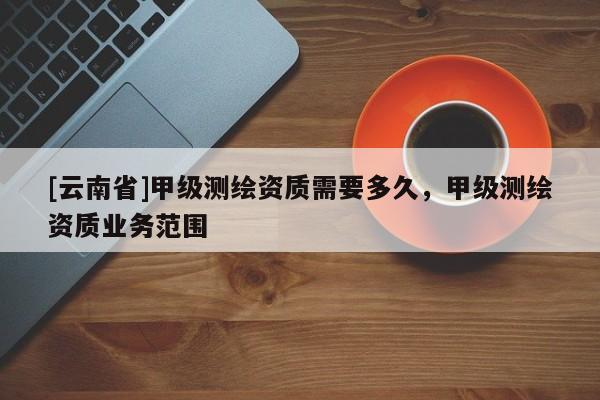 [云南省]甲級測繪資質需要多久，甲級測繪資質業務范圍