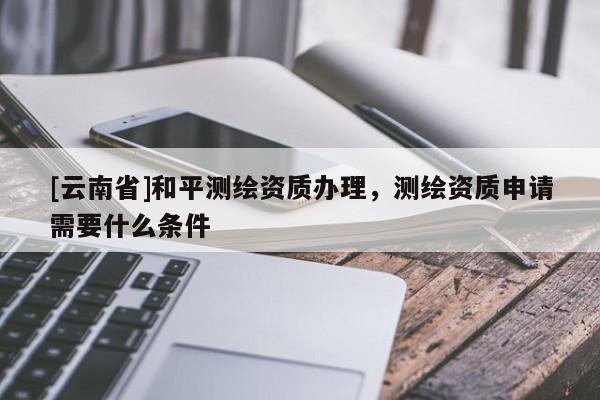 [云南省]和平測(cè)繪資質(zhì)辦理，測(cè)繪資質(zhì)申請(qǐng)需要什么條件