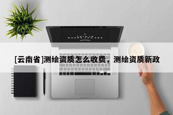 [云南省]測繪資質怎么收費，測繪資質新政