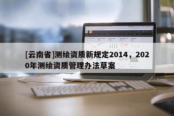 [云南省]測繪資質新規定2014，2020年測繪資質管理辦法草案