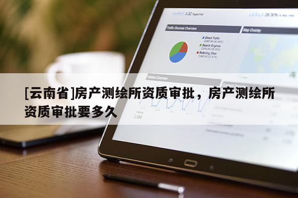 [云南省]房產測繪所資質審批，房產測繪所資質審批要多久