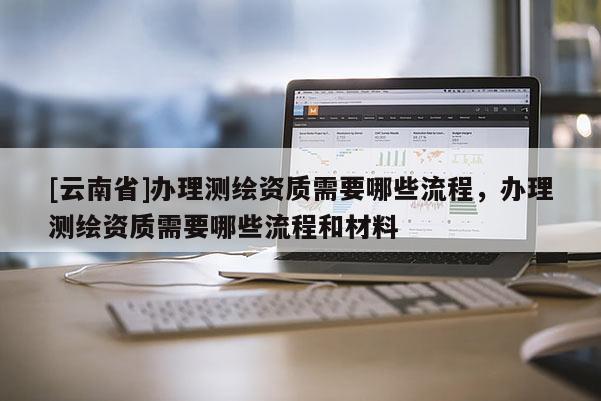 [云南省]辦理測繪資質需要哪些流程，辦理測繪資質需要哪些流程和材料