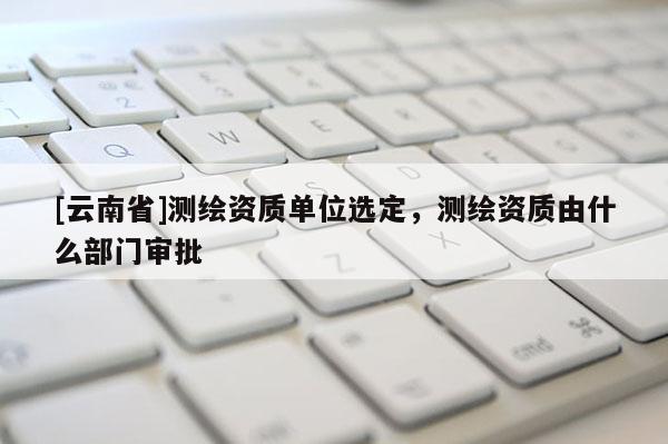[云南省]測繪資質單位選定，測繪資質由什么部門審批
