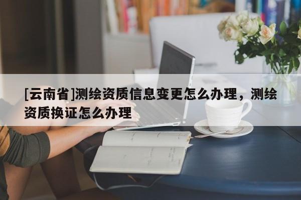 [云南省]測繪資質信息變更怎么辦理，測繪資質換證怎么辦理