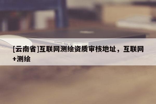 [云南省]互聯網測繪資質審核地址，互聯網+測繪