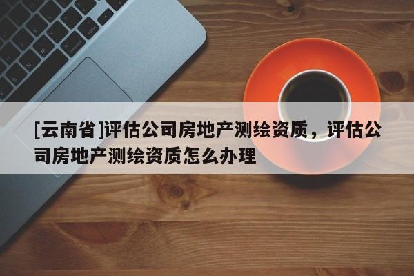 [云南省]評估公司房地產測繪資質，評估公司房地產測繪資質怎么辦理
