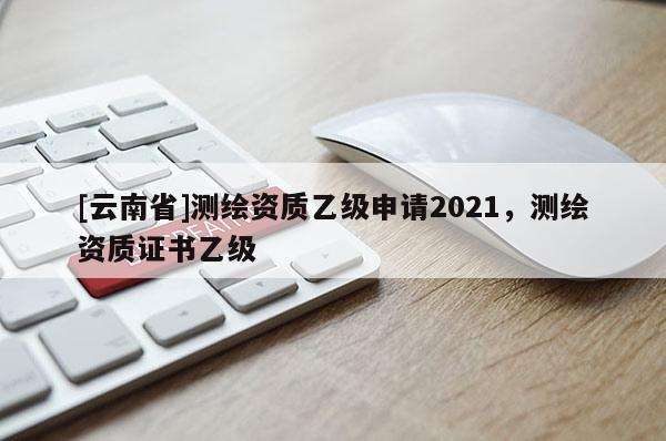 [云南省]測繪資質(zhì)乙級(jí)申請(qǐng)2021，測繪資質(zhì)證書乙級(jí)