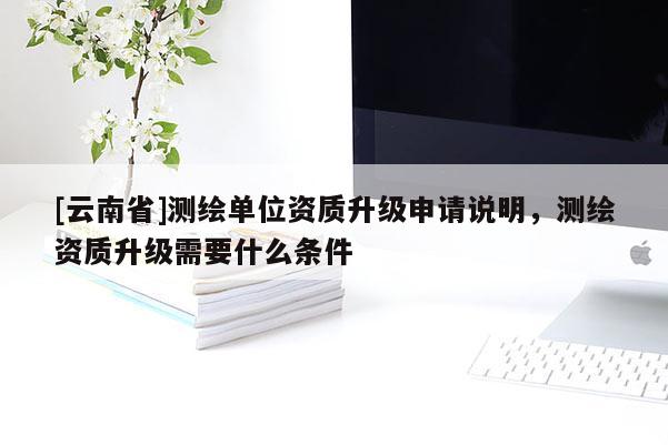 [云南省]測繪單位資質升級申請說明，測繪資質升級需要什么條件