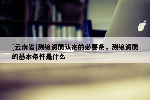 [云南省]測繪資質認定的必要條，測繪資質的基本條件是什么