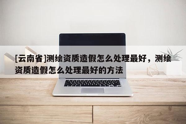 [云南省]測繪資質造假怎么處理最好，測繪資質造假怎么處理最好的方法