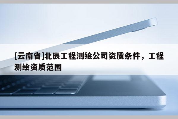 [云南省]北辰工程測(cè)繪公司資質(zhì)條件，工程測(cè)繪資質(zhì)范圍