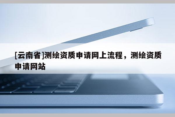 [云南省]測繪資質申請網上流程，測繪資質申請網站