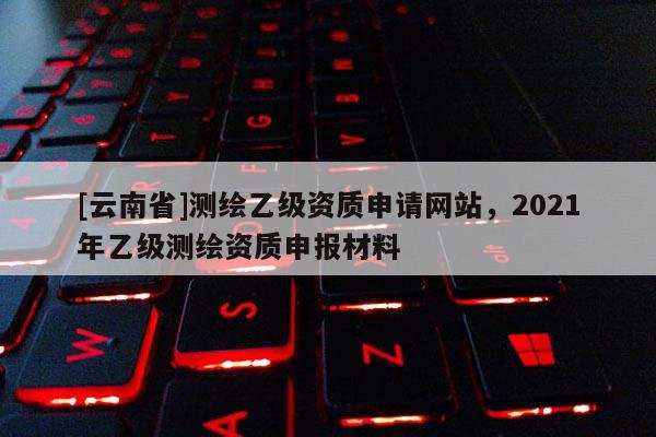 [云南省]測繪乙級資質(zhì)申請網(wǎng)站，2021年乙級測繪資質(zhì)申報材料
