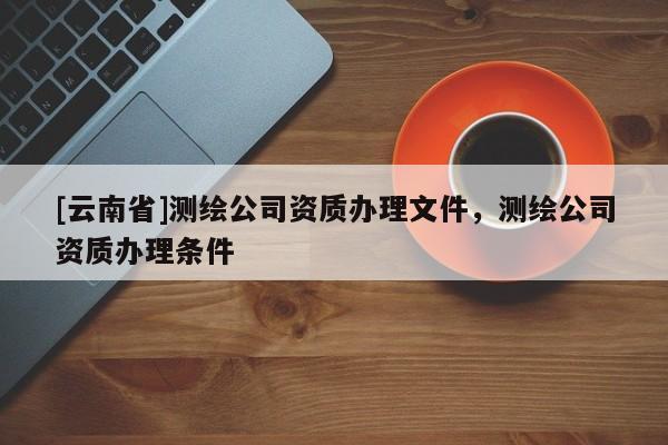 [云南省]測繪公司資質辦理文件，測繪公司資質辦理條件