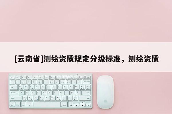 [云南省]測繪資質規定分級標準，測繪資質