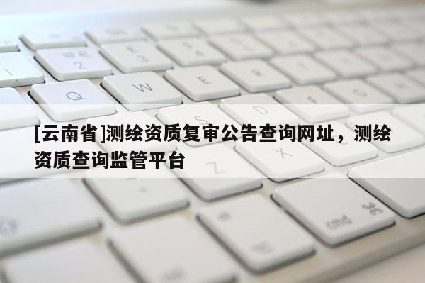 [云南省]測(cè)繪資質(zhì)復(fù)審公告查詢網(wǎng)址，測(cè)繪資質(zhì)查詢監(jiān)管平臺(tái)