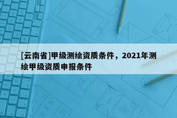 [云南省]甲級測繪資質條件，2021年測繪甲級資質申報條件