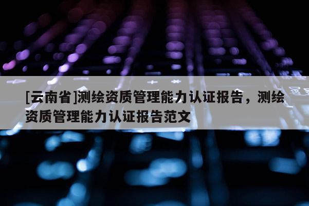 [云南省]測繪資質管理能力認證報告，測繪資質管理能力認證報告范文