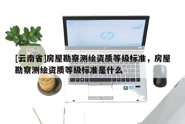 [云南省]房屋勘察測繪資質(zhì)等級標(biāo)準(zhǔn)，房屋勘察測繪資質(zhì)等級標(biāo)準(zhǔn)是什么