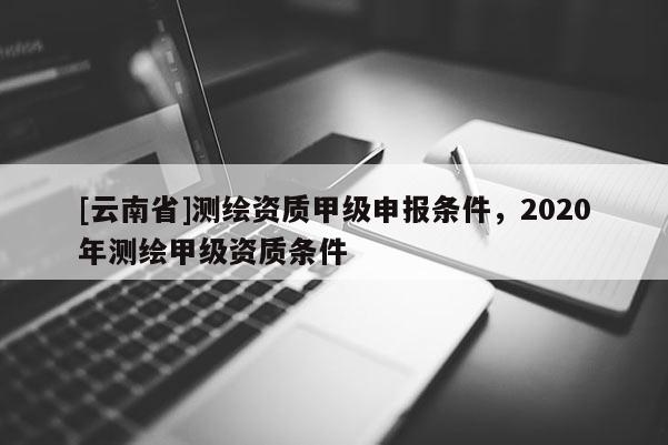 [云南省]測繪資質(zhì)甲級申報條件，2020年測繪甲級資質(zhì)條件