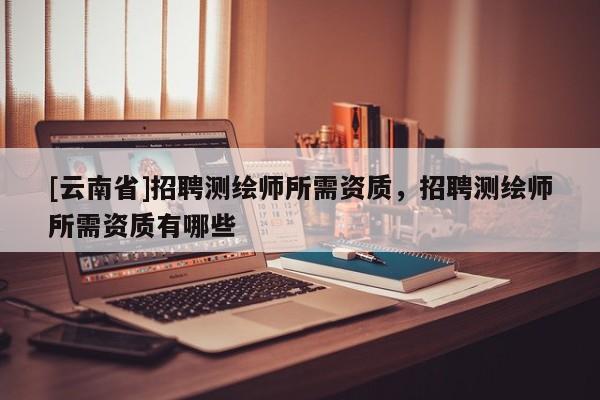 [云南省]招聘測(cè)繪師所需資質(zhì)，招聘測(cè)繪師所需資質(zhì)有哪些