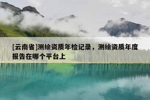 [云南省]測繪資質年檢記錄，測繪資質年度報告在哪個平臺上