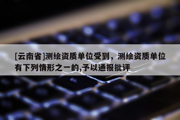 [云南省]測繪資質單位受到，測繪資質單位有下列情形之一的,予以通報批評