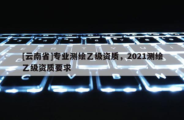 [云南省]專業測繪乙級資質，2021測繪乙級資質要求