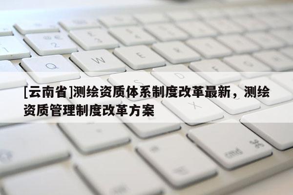 [云南省]測繪資質體系制度改革最新，測繪資質管理制度改革方案