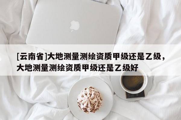 [云南省]大地測量測繪資質甲級還是乙級，大地測量測繪資質甲級還是乙級好
