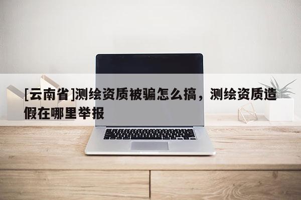 [云南省]測繪資質(zhì)被騙怎么搞，測繪資質(zhì)造假在哪里舉報
