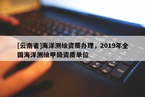 [云南省]海洋測繪資質辦理，2019年全國海洋測繪甲級資質單位