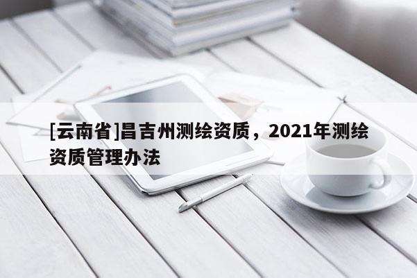 [云南省]昌吉州測繪資質，2021年測繪資質管理辦法