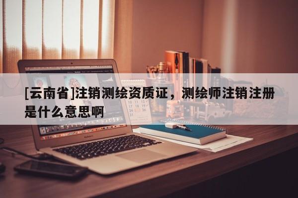[云南省]注銷測繪資質證，測繪師注銷注冊是什么意思啊