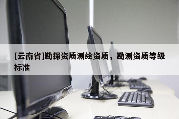 [云南省]勘探資質(zhì)測(cè)繪資質(zhì)，勘測(cè)資質(zhì)等級(jí)標(biāo)準(zhǔn)